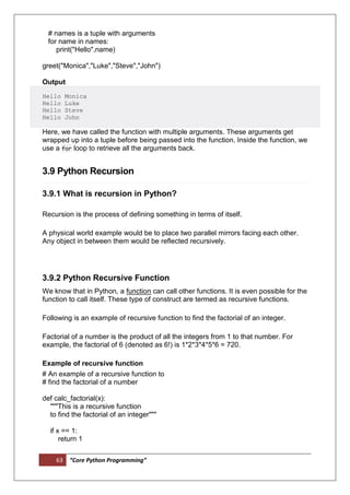 63 “Core Python Programming”
# names is a tuple with arguments
for name in names:
print("Hello",name)
greet("Monica","Luke","Steve","John")
Output
Hello Monica
Hello Luke
Hello Steve
Hello John
Here, we have called the function with multiple arguments. These arguments get
wrapped up into a tuple before being passed into the function. Inside the function, we
use a for loop to retrieve all the arguments back.
3.9 Python Recursion
3.9.1 What is recursion in Python?
Recursion is the process of defining something in terms of itself.
A physical world example would be to place two parallel mirrors facing each other.
Any object in between them would be reflected recursively.
3.9.2 Python Recursive Function
We know that in Python, a function can call other functions. It is even possible for the
function to call itself. These type of construct are termed as recursive functions.
Following is an example of recursive function to find the factorial of an integer.
Factorial of a number is the product of all the integers from 1 to that number. For
example, the factorial of 6 (denoted as 6!) is 1*2*3*4*5*6 = 720.
Example of recursive function
# An example of a recursive function to
# find the factorial of a number
def calc_factorial(x):
"""This is a recursive function
to find the factorial of an integer"""
if x == 1:
return 1
 