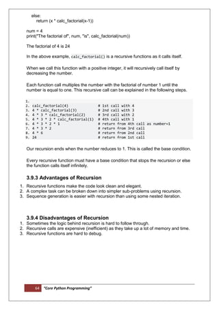 64 “Core Python Programming”
else:
return (x * calc_factorial(x-1))
num = 4
print("The factorial of", num, "is", calc_factorial(num))
The factorial of 4 is 24
In the above example, calc_factorial() is a recursive functions as it calls itself.
When we call this function with a positive integer, it will recursively call itself by
decreasing the number.
Each function call multiples the number with the factorial of number 1 until the
number is equal to one. This recursive call can be explained in the following steps.
1.
2. calc_factorial(4) # 1st call with 4
3. 4 * calc_factorial(3) # 2nd call with 3
4. 4 * 3 * calc_factorial(2) # 3rd call with 2
5. 4 * 3 * 2 * calc_factorial(1) # 4th call with 1
6. 4 * 3 * 2 * 1 # return from 4th call as number=1
7. 4 * 3 * 2 # return from 3rd call
8. 4 * 6 # return from 2nd call
9. 24 # return from 1st call
Our recursion ends when the number reduces to 1. This is called the base condition.
Every recursive function must have a base condition that stops the recursion or else
the function calls itself infinitely.
3.9.3 Advantages of Recursion
1. Recursive functions make the code look clean and elegant.
2. A complex task can be broken down into simpler sub-problems using recursion.
3. Sequence generation is easier with recursion than using some nested iteration.
3.9.4 Disadvantages of Recursion
1. Sometimes the logic behind recursion is hard to follow through.
2. Recursive calls are expensive (inefficient) as they take up a lot of memory and time.
3. Recursive functions are hard to debug.
 