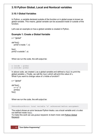 65 “Core Python Programming”
3.10 Python Global, Local and Nonlocal variables
3.10.1 Global Variables
In Python, a variable declared outside of the function or in global scope is known as
global variable. This means, global variable can be accessed inside or outside of the
function.
Let's see an example on how a global variable is created in Python.
Example 1: Create a Global Variable
x = "global"
def foo():
print("x inside :", x)
foo()
print("x outside:", x)
When we run the code, the will output be:
x inside : global
x outside: global
In above code, we created x as a global variable and defined a foo() to print the
global variable x. Finally, we call the foo() which will print the value of x.
What if you want to change value of x inside a function?
x = "global"
def foo():
x = x * 2
print(x)
foo()
When we run the code, the will output be:
UnboundLocalError: local variable 'x' referenced before assignment
The output shows an error because Python treats x as a local variable and x is also
not defined inside foo().
To make this work we use global keyword, to learn more visit Python Global
Keyword.
 