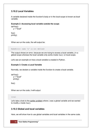 66 “Core Python Programming”
3.10.2 Local Variables
A variable declared inside the function's body or in the local scope is known as local
variable.
Example 2: Accessing local variable outside the scope
def foo():
y = "local"
foo()
print(y)
When we run the code, the will output be:
NameError: name 'y' is not defined
The output shows an error, because we are trying to access a local variable y in a
global scope whereas the local variable only works inside foo() or local scope.
Let's see an example on how a local variable is created in Python.
Example 3: Create a Local Variable
Normally, we declare a variable inside the function to create a local variable.
def foo():
y = "local"
print(y)
foo()
When we run the code, it will output:
local
Let's take a look to the earlier problem where x was a global variable and we wanted
to modify x inside foo().
3.10.3 Global and local variables
Here, we will show how to use global variables and local variables in the same code.
 