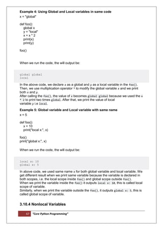 67 “Core Python Programming”
Example 4: Using Global and Local variables in same code
x = "global"
def foo():
global x
y = "local"
x = x * 2
print(x)
print(y)
foo()
When we run the code, the will output be:
global global
local
In the above code, we declare x as a global and y as a local variable in the foo().
Then, we use multiplication operator * to modify the global variable x and we print
both x and y.
After calling the foo(), the value of x becomes global global because we used the x
* 2 to print two times global. After that, we print the value of local
variable y i.e local.
Example 5: Global variable and Local variable with same name
x = 5
def foo():
x = 10
print("local x:", x)
foo()
print("global x:", x)
When we run the code, the will output be:
local x: 10
global x: 5
In above code, we used same name x for both global variable and local variable. We
get different result when we print same variable because the variable is declared in
both scopes, i.e. the local scope inside foo() and global scope outside foo().
When we print the variable inside the foo() it outputs local x: 10, this is called local
scope of variable.
Similarly, when we print the variable outside the foo(), it outputs global x: 5, this is
called global scope of variable.
3.10.4 Nonlocal Variables
 