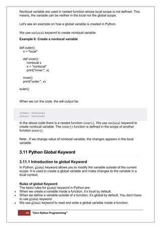 68 “Core Python Programming”
Nonlocal variable are used in nested function whose local scope is not defined. This
means, the variable can be neither in the local nor the global scope.
Let's see an example on how a global variable is created in Python.
We use nonlocal keyword to create nonlocal variable.
Example 6: Create a nonlocal variable
def outer():
x = "local"
def inner():
nonlocal x
x = "nonlocal"
print("inner:", x)
inner()
print("outer:", x)
outer()
When we run the code, the will output be:
inner: nonlocal
outer: nonlocal
In the above code there is a nested function inner(). We use nonlocal keyword to
create nonlocal variable. The inner() function is defined in the scope of another
function outer().
Note : If we change value of nonlocal variable, the changes appears in the local
variable.
3.11 Python Global Keyword
3.11.1 Introduction to global Keyword
In Python, global keyword allows you to modify the variable outside of the current
scope. It is used to create a global variable and make changes to the variable in a
local context.
Rules of global Keyword
The basic rules for global keyword in Python are:
 When we create a variable inside a function, it’s local by default.
 When we define a variable outside of a function, it’s global by default. You don’t have
to use global keyword.
 We use global keyword to read and write a global variable inside a function.
 