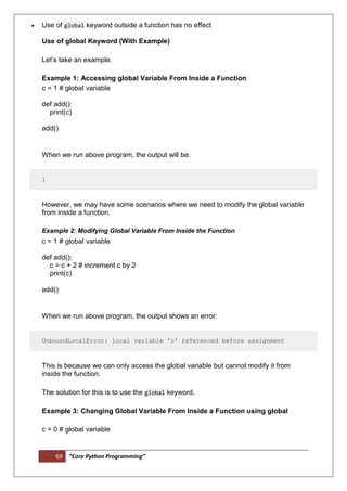 69 “Core Python Programming”
 Use of global keyword outside a function has no effect
Use of global Keyword (With Example)
Let’s take an example.
Example 1: Accessing global Variable From Inside a Function
c = 1 # global variable
def add():
print(c)
add()
When we run above program, the output will be:
1
However, we may have some scenarios where we need to modify the global variable
from inside a function.
Example 2: Modifying Global Variable From Inside the Function
c = 1 # global variable
def add():
c = c + 2 # increment c by 2
print(c)
add()
When we run above program, the output shows an error:
UnboundLocalError: local variable 'c' referenced before assignment
This is because we can only access the global variable but cannot modify it from
inside the function.
The solution for this is to use the global keyword.
Example 3: Changing Global Variable From Inside a Function using global
c = 0 # global variable
 