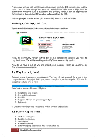 7 “Core Python Programming”
A developer working with an IDE starts with a model, which the IDE translates into suitable
code. The IDE then debugs and tests the model-driven code, with a high level of
automation. Once the build is successful and properly tested, it can be deployed for
further testing through the IDE or other tools outside of the IDE.
We are going to use PyCharm, you can use any other IDE that you want.
Installing PyCharm (Python IDE):
Go to www.jetbrains.com/pycharm/download/#section=windows
Here, the community version is free, but for the professional version, you need to
buy the license. We will be working on the PyCharm community version.
Now, let us have a look at why one should even consider Python as a preferred or
first programming language.
1.4 Why Learn Python?
Python’s syntax is very easy to understand. The lines of code required for a task is less
compared to other languages. Let’s give you an example – If you have to print “Welcome To
Bangalore” all you have to type:
print (“Welcome To Bangalore!”)
Let’s look at some cool features of Python:
1. Simple and easy to learn
2. Free and Open Source
3. Portable
4. Supports different programming paradigm
5. Extensible
If you are wondering where you can use Python (Python Application)
1.5 Python Applications:
1. Artificial Intelligence
2. Desktop Application
3. Automation
4. Web Development
5. Data Wrangling, Exploration And Visualization etc.
 