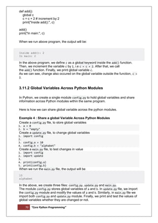 70 “Core Python Programming”
def add():
global c
c = c + 2 # increment by 2
print("Inside add():", c)
add()
print("In main:", c)
When we run above program, the output will be:
Inside add(): 2
In main: 2
In the above program, we define c as a global keyword inside the add() function.
Then, we increment the variable c by 1, i.e c = c + 2. After that, we call
the add() function. Finally, we print global variable c.
As we can see, change also occured on the global variable outside the function, c =
2.
3.11.2 Global Variables Across Python Modules
In Python, we create a single module config.py to hold global variables and share
information across Python modules within the same program.
Here is how we can share global variable across the python modules.
Example 4 : Share a global Variable Across Python Modules
Create a config.py file, to store global variables
1. a = 0
2. b = "empty"
Create a update.py file, to change global variables
1. import config
2.
3. config.a = 10
4. config.b = "alphabet"
Create a main.py file, to test changes in value
1. import config
2. import update
3.
4. print(config.a)
5. print(config.b)
When we run the main.py file, the output will be
10
alphabet
In the above, we create three files: config.py, update.py and main.py.
The module config.py stores global variables of a and b. In update.py file, we import
the config.py module and modify the values of a and b. Similarly, in main.py file we
import both config.py and update.py module. Finally, we print and test the values of
global variables whether they are changed or not.
 