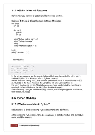 71 “Core Python Programming”
3.11.3 Global in Nested Functions
Here is how you can use a global variable in nested function.
Example 5: Using a Global Variable in Nested Function
def foo():
x = 20
def bar():
global x
x = 25
print("Before calling bar: ", x)
print("Calling bar now")
bar()
print("After calling bar: ", x)
foo()
print("x in main : ", x)
The output is :
Before calling bar: 20
Calling bar now
After calling bar: 20
x in main : 25
In the above program, we declare global variable inside the nested function bar().
Inside foo() function, x has no effect of global keyword.
Before and after calling bar(), the variable x takes the value of local variable i.e x =
20. Outside of the foo() function, the variable x will take value defined in
the bar() function i.e x = 25. This is because we have used global keyword in x to
create global variable inside the bar() function (local scope).
If we make any changes inside the bar() function, the changes appears outside the
local scope, i.e. foo().
3.12 Python Modules
3.12.1 What are modules in Python?
Modules refer to a file containing Python statements and definitions.
A file containing Python code, for e.g.: example.py, is called a module and its module
name would be example.
 