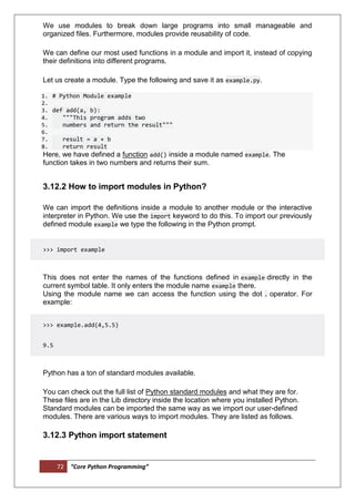 72 “Core Python Programming”
We use modules to break down large programs into small manageable and
organized files. Furthermore, modules provide reusability of code.
We can define our most used functions in a module and import it, instead of copying
their definitions into different programs.
Let us create a module. Type the following and save it as example.py.
1. # Python Module example
2.
3. def add(a, b):
4. """This program adds two
5. numbers and return the result"""
6.
7. result = a + b
8. return result
Here, we have defined a function add() inside a module named example. The
function takes in two numbers and returns their sum.
3.12.2 How to import modules in Python?
We can import the definitions inside a module to another module or the interactive
interpreter in Python. We use the import keyword to do this. To import our previously
defined module example we type the following in the Python prompt.
>>> import example
This does not enter the names of the functions defined in example directly in the
current symbol table. It only enters the module name example there.
Using the module name we can access the function using the dot . operator. For
example:
>>> example.add(4,5.5)
9.5
Python has a ton of standard modules available.
You can check out the full list of Python standard modules and what they are for.
These files are in the Lib directory inside the location where you installed Python.
Standard modules can be imported the same way as we import our user-defined
modules. There are various ways to import modules. They are listed as follows.
3.12.3 Python import statement
 