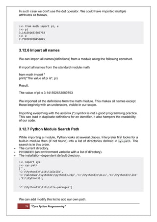 74 “Core Python Programming”
In such case we don't use the dot operator. We could have imported multiple
attributes as follows.
>>> from math import pi, e
>>> pi
3.141592653589793
>>> e
2.718281828459045
3.12.6 Import all names
We can import all names(definitions) from a module using the following construct.
# import all names from the standard module math
from math import *
print("The value of pi is", pi)
Result:
The value of pi is 3.141592653589793
We imported all the definitions from the math module. This makes all names except
those beginnig with an underscore, visible in our scope.
Importing everything with the asterisk (*) symbol is not a good programming practice.
This can lead to duplicate definitions for an identifier. It also hampers the readability
of our code.
3.12.7 Python Module Search Path
While importing a module, Python looks at several places. Interpreter first looks for a
built-in module then (if not found) into a list of directories defined in sys.path. The
search is in this order.
 The current directory.
 PYTHONPATH (an environment variable with a list of directory).
 The installation-dependent default directory.
>>> import sys
>>> sys.path
['',
'C:Python33Libidlelib',
'C:Windowssystem32python33.zip','C:Python33DLLs','C:Python33lib'
,'C:Python33',
'C:Python33libsite-packages']
We can add modify this list to add our own path.
 
