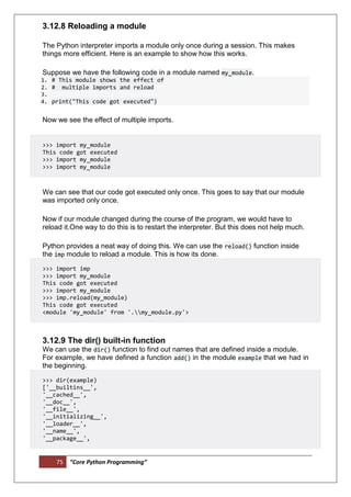 75 “Core Python Programming”
3.12.8 Reloading a module
The Python interpreter imports a module only once during a session. This makes
things more efficient. Here is an example to show how this works.
Suppose we have the following code in a module named my_module.
1. # This module shows the effect of
2. # multiple imports and reload
3.
4. print("This code got executed")
Now we see the effect of multiple imports.
>>> import my_module
This code got executed
>>> import my_module
>>> import my_module
We can see that our code got executed only once. This goes to say that our module
was imported only once.
Now if our module changed during the course of the program, we would have to
reload it.One way to do this is to restart the interpreter. But this does not help much.
Python provides a neat way of doing this. We can use the reload() function inside
the imp module to reload a module. This is how its done.
>>> import imp
>>> import my_module
This code got executed
>>> import my_module
>>> imp.reload(my_module)
This code got executed
<module 'my_module' from '.my_module.py'>
3.12.9 The dir() built-in function
We can use the dir() function to find out names that are defined inside a module.
For example, we have defined a function add() in the module example that we had in
the beginning.
>>> dir(example)
['__builtins__',
'__cached__',
'__doc__',
'__file__',
'__initializing__',
'__loader__',
'__name__',
'__package__',
 