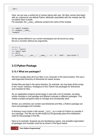 76 “Core Python Programming”
'add']
Here, we can see a sorted list of names (along with add). All other names that begin
with an underscore are default Python attributes associated with the module (we did
not define them ourself).
For example, the __name__ attribute contains the name of the module.
>>> import example
>>> example.__name__
'example'
All the names defined in our current namespace can be found out using
the dir() function without any arguments.
>>> a = 1
>>> b = "hello"
>>> import math
>>> dir()
['__builtins__', '__doc__', '__name__', 'a', 'b', 'math', 'pyscripter']
3.13 Python Package
3.13.1 What are packages?
We don't usually store all of our files in our computer in the same location. We use a
well-organized hierarchy of directories for easier access.
Similar files are kept in the same directory, for example, we may keep all the songs
in the "music" directory. Analogous to this, Python has packages for directories
and modules for files.
As our application program grows larger in size with a lot of modules, we place
similar modules in one package and different modules in different packages. This
makes a project (program) easy to manage and conceptually clear.
Similar, as a directory can contain sub-directories and files, a Python package can
have sub-packages and modules.
A directory must contain a file named __init__.py in order for Python to consider it
as a package. This file can be left empty but we generally place the initialization
code for that package in this file.
Here is an example. Suppose we are developing a game, one possible organization
of packages and modules could be as shown in the figure below.
 