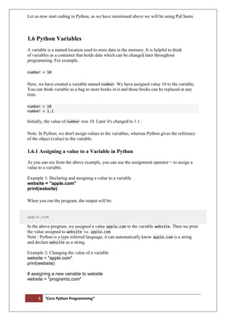 8 “Core Python Programming”
Let us now start coding in Python, as we have mentioned above we will be using PyCharm.
1.6 Python Variables
A variable is a named location used to store data in the memory. It is helpful to think
of variables as a container that holds data which can be changed later throughout
programming. For example,
number = 10
Here, we have created a variable named number. We have assigned value 10 to the variable.
You can think variable as a bag to store books in it and those books can be replaced at any
time.
number = 10
number = 1.1
Initially, the value of number was 10. Later it's changed to 1.1.
Note: In Python, we don't assign values to the variables, whereas Python gives the reference
of the object (value) to the variable.
1.6.1 Assigning a value to a Variable in Python
As you can see from the above example, you can use the assignment operator = to assign a
value to a variable.
Example 1: Declaring and assigning a value to a variable
website = "apple.com"
print(website)
When you run the program, the output will be:
apple.com
In the above program, we assigned a value apple.com to the variable website. Then we print
the value assigned to website i.e. apple.com
Note : Python is a type inferred language; it can automatically know apple.com is a string
and declare website as a string.
Example 2: Changing the value of a variable
website = "apple.com"
print(website)
# assigning a new variable to website
website = "programiz.com"
 