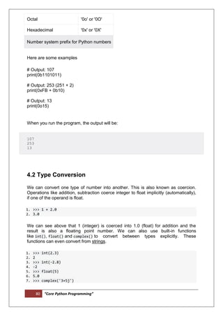 80 “Core Python Programming”
Octal '0o' or '0O'
Hexadecimal '0x' or '0X'
Number system prefix for Python numbers
Here are some examples
# Output: 107
print(0b1101011)
# Output: 253 (251 + 2)
print(0xFB + 0b10)
# Output: 13
print(0o15)
When you run the program, the output will be:
107
253
13
4.2 Type Conversion
We can convert one type of number into another. This is also known as coercion.
Operations like addition, subtraction coerce integer to float implicitly (automatically),
if one of the operand is float.
1. >>> 1 + 2.0
2. 3.0
We can see above that 1 (integer) is coerced into 1.0 (float) for addition and the
result is also a floating point number. We can also use built-in functions
like int(), float() and complex() to convert between types explicitly. These
functions can even convert from strings.
1. >>> int(2.3)
2. 2
3. >>> int(-2.8)
4. -2
5. >>> float(5)
6. 5.0
7. >>> complex('3+5j')
 