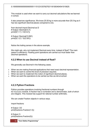 82 “Core Python Programming”
0.1000000000000000055511151231257827021181583404541015625
This module is used when we want to carry out decimal calculations like we learned
in school.
It also preserves significance. We know 25.50 kg is more accurate than 25.5 kg as it
has two significant decimal places compared to one.
from decimal import Decimal as D
# Output: Decimal('3.3')
print(D('1.1') + D('2.2'))
# Output: Decimal('3.000')
print(D('1.2') * D('2.50'))
Notice the trailing zeroes in the above example.
We might ask, why not implement Decimal every time, instead of float? The main
reason is efficiency. Floating point operations are carried out must faster than
Decimal operations.
4.2.2 When to use Decimal instead of float?
We generally use Decimal in the following cases.
 When we are making financial applications that need exact decimal representation.
 When we want to control the level of precision required.
 When we want to implement the notion of significant decimal places.
 When we want the operations to be carried out like we did at school
4.2.3 Python Fractions
Python provides operations involving fractional numbers through
its fractions module. A fraction has a numerator and a denominator, both of which
are integers. This module has support for rational number arithmetic.
We can create Fraction objects in various ways.
import fractions
# Output: 3/2
print(fractions.Fraction(1.5))
# Output: 5
print(fractions.Fraction(5))
 