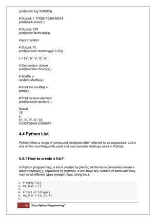 84 “Core Python Programming”
print(math.log10(1000))
# Output: 1.1752011936438014
print(math.sinh(1))
# Output: 720
print(math.factorial(6))
import random
# Output: 16
print(random.randrange(10,20))
x = ['a', 'b', 'c', 'd', 'e']
# Get random choice
print(random.choice(x))
# Shuffle x
random.shuffle(x)
# Print the shuffled x
print(x)
# Print random element
print(random.random())
Result:
18
e
['c', 'b', 'e', 'd', 'a']
0.03573840512568016
4.4 Python List
Python offers a range of compound datatypes often referred to as sequences. List is
one of the most frequently used and very versatile datatype used in Python.
4.4.1 How to create a list?
In Python programming, a list is created by placing all the items (elements) inside a
square bracket [ ], separated by commas. It can have any number of items and they
may be of different types (integer, float, string etc.).
1. # empty list
2. my_list = []
3.
4. # list of integers
5. my_list = [1, 2, 3]
6.
 