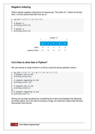 86 “Core Python Programming”
Negative indexing
Python allows negative indexing for its sequences. The index of -1 refers to the last
item, -2 to the second last item and so on.
1. my_list = ['p','r','o','b','e']
2.
3. # Output: e
4. print(my_list[-1])
5.
6. # Output: p
7. print(my_list[-5])
4.4.3 How to slice lists in Python?
We can access a range of items in a list by using the slicing operator (colon).
1. my_list = ['p','r','o','g','r','a','m','i','z']
2. # elements 3rd to 5th
3. print(my_list[2:5])
4.
5. # elements beginning to 4th
6. print(my_list[:-5])
7.
8. # elements 6th to end
9. print(my_list[5:])
10.
11.# elements beginning to end
12.print(my_list[:])
Slicing can be best visualized by considering the index to be between the elements
as shown below. So if we want to access a range, we need two indices that will slice
that portion from the list.
 