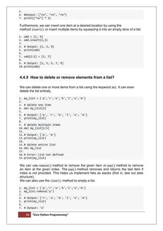 88 “Core Python Programming”
5.
6. #Output: ["re", "re", "re"]
7. print(["re"] * 3)
Furthermore, we can insert one item at a desired location by using the
method insert() or insert multiple items by squeezing it into an empty slice of a list.
1. odd = [1, 9]
2. odd.insert(1,3)
3.
4. # Output: [1, 3, 9]
5. print(odd)
6.
7. odd[2:2] = [5, 7]
8.
9. # Output: [1, 3, 5, 7, 9]
10.print(odd)
4.4.5 How to delete or remove elements from a list?
We can delete one or more items from a list using the keyword del. It can even
delete the list entirely.
1. my_list = ['p','r','o','b','l','e','m']
2.
3. # delete one item
4. del my_list[2]
5.
6. # Output: ['p', 'r', 'b', 'l', 'e', 'm']
7. print(my_list)
8.
9. # delete multiple items
10.del my_list[1:5]
11.
12.# Output: ['p', 'm']
13.print(my_list)
14.
15.# delete entire list
16.del my_list
17.
18.# Error: List not defined
19.print(my_list)
We can use remove() method to remove the given item or pop() method to remove
an item at the given index. The pop() method removes and returns the last item if
index is not provided. This helps us implement lists as stacks (first in, last out data
structure).
We can also use the clear() method to empty a list.
1. my_list = ['p','r','o','b','l','e','m']
2. my_list.remove('p')
3.
4. # Output: ['r', 'o', 'b', 'l', 'e', 'm']
5. print(my_list)
6.
7. # Output: 'o'
 