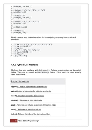 89 “Core Python Programming”
8. print(my_list.pop(1))
9.
10.# Output: ['r', 'b', 'l', 'e', 'm']
11.print(my_list)
12.
13.# Output: 'm'
14.print(my_list.pop())
15.
16.# Output: ['r', 'b', 'l', 'e']
17.print(my_list)
18.
19.my_list.clear()
20.
21.# Output: []
22.print(my_list)
Finally, we can also delete items in a list by assigning an empty list to a slice of
elements.
1. >>> my_list = ['p','r','o','b','l','e','m']
2. >>> my_list[2:3] = []
3. >>> my_list
4. ['p', 'r', 'b', 'l', 'e', 'm']
5. >>> my_list[2:5] = []
6. >>> my_list
7. ['p', 'r', 'm']
4.4.6 Python List Methods
Methods that are available with list object in Python programming are tabulated
below. They are accessed as list.method(). Some of the methods have already
been used above.
Python List Methods
append() - Add an element to the end of the list
extend() - Add all elements of a list to the another list
insert() - Insert an item at the defined index
remove() - Removes an item from the list
pop() - Removes and returns an element at the given index
clear() - Removes all items from the list
index() - Returns the index of the first matched item
 