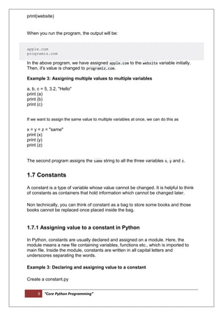 9 “Core Python Programming”
print(website)
When you run the program, the output will be:
apple.com
programiz.com
In the above program, we have assigned apple.com to the website variable initially.
Then, it's value is changed to programiz.com.
Example 3: Assigning multiple values to multiple variables
a, b, c = 5, 3.2, "Hello"
print (a)
print (b)
print (c)
If we want to assign the same value to multiple variables at once, we can do this as
x = y = z = "same"
print (x)
print (y)
print (z)
The second program assigns the same string to all the three variables x, y and z.
1.7 Constants
A constant is a type of variable whose value cannot be changed. It is helpful to think
of constants as containers that hold information which cannot be changed later.
Non technically, you can think of constant as a bag to store some books and those
books cannot be replaced once placed inside the bag.
1.7.1 Assigning value to a constant in Python
In Python, constants are usually declared and assigned on a module. Here, the
module means a new file containing variables, functions etc., which is imported to
main file. Inside the module, constants are written in all capital letters and
underscores separating the words.
Example 3: Declaring and assigning value to a constant
Create a constant.py
 