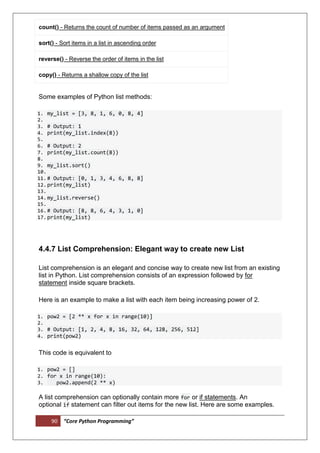 90 “Core Python Programming”
count() - Returns the count of number of items passed as an argument
sort() - Sort items in a list in ascending order
reverse() - Reverse the order of items in the list
copy() - Returns a shallow copy of the list
Some examples of Python list methods:
1. my_list = [3, 8, 1, 6, 0, 8, 4]
2.
3. # Output: 1
4. print(my_list.index(8))
5.
6. # Output: 2
7. print(my_list.count(8))
8.
9. my_list.sort()
10.
11.# Output: [0, 1, 3, 4, 6, 8, 8]
12.print(my_list)
13.
14.my_list.reverse()
15.
16.# Output: [8, 8, 6, 4, 3, 1, 0]
17.print(my_list)
4.4.7 List Comprehension: Elegant way to create new List
List comprehension is an elegant and concise way to create new list from an existing
list in Python. List comprehension consists of an expression followed by for
statement inside square brackets.
Here is an example to make a list with each item being increasing power of 2.
1. pow2 = [2 ** x for x in range(10)]
2.
3. # Output: [1, 2, 4, 8, 16, 32, 64, 128, 256, 512]
4. print(pow2)
This code is equivalent to
1. pow2 = []
2. for x in range(10):
3. pow2.append(2 ** x)
A list comprehension can optionally contain more for or if statements. An
optional if statement can filter out items for the new list. Here are some examples.
 
