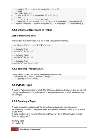 91 “Core Python Programming”
1. >>> pow2 = [2 ** x for x in range(10) if x > 5]
2. >>> pow2
3. [64, 128, 256, 512]
4. >>> odd = [x for x in range(20) if x % 2 == 1]
5. >>> odd
6. [1, 3, 5, 7, 9, 11, 13, 15, 17, 19]
7. >>> [x+y for x in ['Python ','C '] for y in ['Language','Programming']]
8. ['Python Language', 'Python Programming', 'C Language', 'C Programming']
4.4.8 Other List Operations in Python
List Membership Test
We can test if an item exists in a list or not, using the keyword in.
1. my_list = ['p','r','o','b','l','e','m']
2.
3. # Output: True
4. print('p' in my_list)
5.
6. # Output: False
7. print('a' in my_list)
8.
9. # Output: True
10.print('c' not in my_list)
4.4.9 Iterating Through a List
Using a for loop we can iterate though each item in a list.
1. for fruit in ['apple','banana','mango']:
2. print("I like",fruit)
4.5 Python Tuple
A tuple in Python is similar to a list. The difference between the two is that we cannot
change the elements of a tuple once it is assigned whereas, in a list, elements can
be changed.
4.5.1 Creating a Tuple
A tuple is created by placing all the items (elements) inside parentheses (),
separated by commas. The parentheses are optional, however, it is a good practice
to use them.
A tuple can have any number of items and they may be of different types (integer,
float, list, string, etc.).
# Empty tuple
my_tuple = ()
 