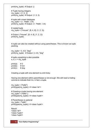 92 “Core Python Programming”
print(my_tuple) # Output: ()
# Tuple having integers
my_tuple = (1, 2, 3)
print(my_tuple) # Output: (1, 2, 3)
# tuple with mixed datatypes
my_tuple = (1, "Hello", 3.4)
print(my_tuple) # Output: (1, "Hello", 3.4)
# nested tuple
my_tuple = ("mouse", [8, 4, 6], (1, 2, 3))
# Output: ("mouse", [8, 4, 6], (1, 2, 3))
print(my_tuple)
A tuple can also be created without using parentheses. This is known as tuple
packing.
my_tuple = 3, 4.6, "dog"
print(my_tuple) # Output: 3, 4.6, "dog"
# tuple unpacking is also possible
a, b, c = my_tuple
print(a) # 3
print(b) # 4.6
print(c) # dog
Creating a tuple with one element is a bit tricky.
Having one element within parentheses is not enough. We will need a trailing
comma to indicate that it is, in fact, a tuple.
my_tuple = ("hello")
print(type(my_tuple)) # <class 'str'>
# Creating a tuple having one element
my_tuple = ("hello",)
print(type(my_tuple)) # <class 'tuple'>
# Parentheses is optional
my_tuple = "hello",
print(type(my_tuple)) # <class 'tuple'>
Result:
<class 'str'>
<class 'tuple'>
<class 'tuple'>
 