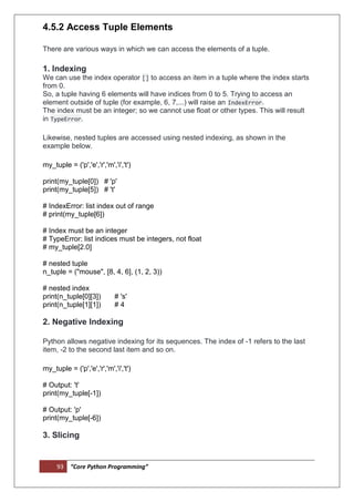 93 “Core Python Programming”
4.5.2 Access Tuple Elements
There are various ways in which we can access the elements of a tuple.
1. Indexing
We can use the index operator [] to access an item in a tuple where the index starts
from 0.
So, a tuple having 6 elements will have indices from 0 to 5. Trying to access an
element outside of tuple (for example, 6, 7,...) will raise an IndexError.
The index must be an integer; so we cannot use float or other types. This will result
in TypeError.
Likewise, nested tuples are accessed using nested indexing, as shown in the
example below.
my_tuple = ('p','e','r','m','i','t')
print(my_tuple[0]) # 'p'
print(my_tuple[5]) # 't'
# IndexError: list index out of range
# print(my_tuple[6])
# Index must be an integer
# TypeError: list indices must be integers, not float
# my_tuple[2.0]
# nested tuple
n_tuple = ("mouse", [8, 4, 6], (1, 2, 3))
# nested index
print(n_tuple[0][3]) # 's'
print(n_tuple[1][1]) # 4
2. Negative Indexing
Python allows negative indexing for its sequences. The index of -1 refers to the last
item, -2 to the second last item and so on.
my_tuple = ('p','e','r','m','i','t')
# Output: 't'
print(my_tuple[-1])
# Output: 'p'
print(my_tuple[-6])
3. Slicing
 