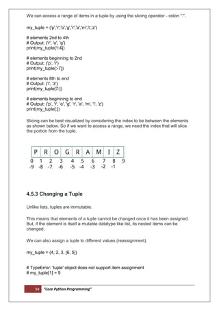94 “Core Python Programming”
We can access a range of items in a tuple by using the slicing operator - colon ":".
my_tuple = ('p','r','o','g','r','a','m','i','z')
# elements 2nd to 4th
# Output: ('r', 'o', 'g')
print(my_tuple[1:4])
# elements beginning to 2nd
# Output: ('p', 'r')
print(my_tuple[:-7])
# elements 8th to end
# Output: ('i', 'z')
print(my_tuple[7:])
# elements beginning to end
# Output: ('p', 'r', 'o', 'g', 'r', 'a', 'm', 'i', 'z')
print(my_tuple[:])
Slicing can be best visualized by considering the index to be between the elements
as shown below. So if we want to access a range, we need the index that will slice
the portion from the tuple.
4.5.3 Changing a Tuple
Unlike lists, tuples are immutable.
This means that elements of a tuple cannot be changed once it has been assigned.
But, if the element is itself a mutable datatype like list, its nested items can be
changed.
We can also assign a tuple to different values (reassignment).
my_tuple = (4, 2, 3, [6, 5])
# TypeError: 'tuple' object does not support item assignment
# my_tuple[1] = 9
 
