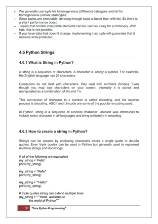 97 “Core Python Programming”
 We generally use tuple for heterogeneous (different) datatypes and list for
homogeneous (similar) datatypes.
 Since tuples are immutable, iterating through tuple is faster than with list. So there is
a slight performance boost.
 Tuples that contain immutable elements can be used as a key for a dictionary. With
lists, this is not possible.
 If you have data that doesn't change, implementing it as tuple will guarantee that it
remains write-protected.
4.6 Python Strings
4.6.1 What is String in Python?
A string is a sequence of characters. A character is simply a symbol. For example,
the English language has 26 characters.
Computers do not deal with characters, they deal with numbers (binary). Even
though you may see characters on your screen, internally it is stored and
manipulated as a combination of 0's and 1's.
This conversion of character to a number is called encoding, and the reverse
process is decoding. ASCII and Unicode are some of the popular encoding used.
In Python, string is a sequence of Unicode character. Unicode was introduced to
include every character in all languages and bring uniformity in encoding.
4.6.2 How to create a string in Python?
Strings can be created by enclosing characters inside a single quote or double
quotes. Even triple quotes can be used in Python but generally used to represent
multiline strings and docstrings.
# all of the following are equivalent
my_string = 'Hello'
print(my_string)
my_string = "Hello"
print(my_string)
my_string = '''Hello'''
print(my_string)
# triple quotes string can extend multiple lines
my_string = """Hello, welcome to
the world of Python"""
 