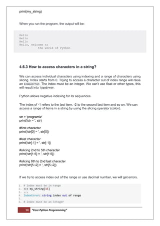 98 “Core Python Programming”
print(my_string)
When you run the program, the output will be:
Hello
Hello
Hello
Hello, welcome to
the world of Python
4.6.3 How to access characters in a string?
We can access individual characters using indexing and a range of characters using
slicing. Index starts from 0. Trying to access a character out of index range will raise
an IndexError. The index must be an integer. We can't use float or other types, this
will result into TypeError.
Python allows negative indexing for its sequences.
The index of -1 refers to the last item, -2 to the second last item and so on. We can
access a range of items in a string by using the slicing operator (colon).
str = 'programiz'
print('str = ', str)
#first character
print('str[0] = ', str[0])
#last character
print('str[-1] = ', str[-1])
#slicing 2nd to 5th character
print('str[1:5] = ', str[1:5])
#slicing 6th to 2nd last character
print('str[5:-2] = ', str[5:-2])
If we try to access index out of the range or use decimal number, we will get errors.
1. # index must be in range
2. >>> my_string[15]
3. ...
4. IndexError: string index out of range
5.
6. # index must be an integer
 
