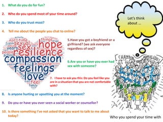 Let’s think
about …
Who you spend your time with
1. What do you do for fun?
2. Who do you spend most of your time around?
3. Who do you trust most?
4. Tell me about the people you chat to online?
5.Have you got a boyfriend or a
girlfriend? (we ask everyone
regardless of sex)?
6.Are you or have you ever had
sex with someone?
7. I have to ask you this: Do you feel like you
are in a situation that you are not comfortable
with?
8. Is anyone hurting or upsetting you at the moment?
9. Do you or have you ever seen a social worker or counsellor?
10. Is there something I’ve not asked that you want to talk to me about
today?
 