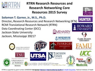 RTRN is supported by grant number U54MD008149 from the National Institute on Minority Health and Health Disparities, National Institutes of Health
RTRN Research Resources and
Research Networking Core
Resources 2015 Survey
Solomon T. Garner, Jr., M.S., Ph.D.
Director, Research Resources and Research Networking (R3N)
RCMI Translational Research Network (RTRN)
Data Coordinating Center (DCC)
Jackson State University
Jackson, Mississippi 39217
Dr. Solomon T. Garner, Jr - Core Resources Survey 2015
 