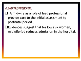 CORE ROLE OF
MIDWIFE
1.LEADPROFEESIONAL
 A midwife as a role of lead professional
provide care to the initial assessment to
postnatal period.
Evidences suggest that for low risk women,
midwife-led reduces admission in the hospital.
 