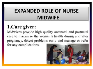 CORE ROLE OF
MIDWIFE
EXPANDED ROLE OF NURSE
MIDWIFE
1.Care giver:
Midwives provide high quality antenatal and postnatal
care to maximize the women’s health during and after
pregnancy, detect problems early and manage or refer
for any complications.
 