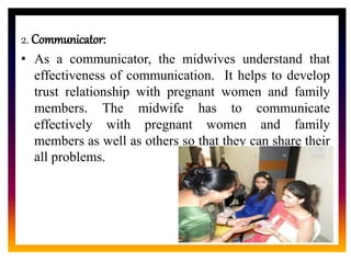 CORE ROLE OF
MIDWIFE
2. Communicator:
• As a communicator, the midwives understand that
effectiveness of communication. It helps to develop
trust relationship with pregnant women and family
members. The midwife has to communicate
effectively with pregnant women and family
members as well as others so that they can share their
all problems.
 