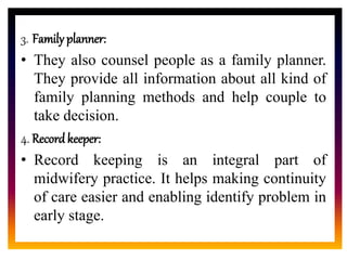 CORE ROLE OF
MIDWIFE
3. Family planner:
• They also counsel people as a family planner.
They provide all information about all kind of
family planning methods and help couple to
take decision.
4. Recordkeeper:
• Record keeping is an integral part of
midwifery practice. It helps making continuity
of care easier and enabling identify problem in
early stage.
 