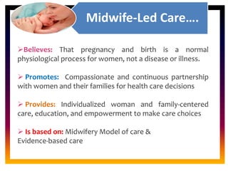 CORE ROLE OF
MIDWIFE
Midwife-Led Care….
Believes: That pregnancy and birth is a normal
physiological process for women, not a disease or illness.
 Promotes: Compassionate and continuous partnership
with women and their families for health care decisions
 Provides: Individualized woman and family-centered
care, education, and empowerment to make care choices
 Is based on: Midwifery Model of care &
Evidence-based care
 