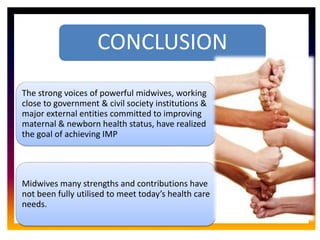 CORE ROLE OF
MIDWIFE
.
CONCLUSION
The strong voices of powerful midwives, working
close to government & civil society institutions &
major external entities committed to improving
maternal & newborn health status, have realized
the goal of achieving IMP
Midwives many strengths and contributions have
not been fully utilised to meet today’s health care
needs.
 