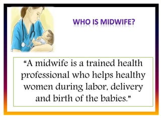 CORE ROLE OF
MIDWIFE
“A midwife is a trained health
professional who helps healthy
women during labor, delivery
and birth of the babies.”
 