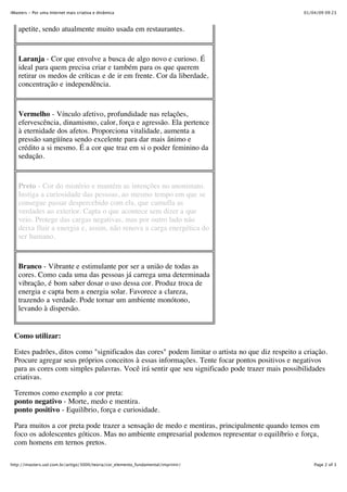 iMasters - Por uma Internet mais criativa e dinâmica                                              01/04/09 09:23



   apetite, sendo atualmente muito usada em restaurantes.



   Laranja - Cor que envolve a busca de algo novo e curioso. É
   ideal para quem precisa criar e também para os que querem
   retirar os medos de críticas e de ir em frente. Cor da liberdade,
   concentração e independência.



   Vermelho - Vínculo afetivo, profundidade nas relações,
   efervescência, dinamismo, calor, força e agressão. Ela pertence
   à eternidade dos afetos. Proporciona vitalidade, aumenta a
   pressão sangüínea sendo excelente para dar mais ânimo e
   crédito a si mesmo. É a cor que traz em si o poder feminino da
   sedução.


   Preto - Cor do mistério e mantém as intenções no anonimato.
   Instiga a curiosidade das pessoas, ao mesmo tempo em que se
   consegue passar despercebido com ela, que camufla as
   verdades ao exterior. Capta o que acontece sem dizer a que
   veio. Protege das cargas negativas, mas por outro lado não
   deixa fluir a energia e, assim, não renova a carga energética do
   ser humano.


   Branco - Vibrante e estimulante por ser a união de todas as
   cores. Como cada uma das pessoas já carrega uma determinada
   vibração, é bom saber dosar o uso dessa cor. Produz troca de
   energia e capta bem a energia solar. Favorece a clareza,
   trazendo a verdade. Pode tornar um ambiente monótono,
   levando à dispersão.


 Como utilizar:

 Estes padrões, ditos como "significados das cores" podem limitar o artista no que diz respeito a criação.
 Procure agregar seus próprios conceitos à essas informações. Tente focar pontos positivos e negativos
 para as cores com simples palavras. Você irá sentir que seu significado pode trazer mais possibilidades
 criativas.

 Teremos como exemplo a cor preta:
 ponto negativo - Morte, medo e mentira.
 ponto positivo - Equilíbrio, força e curiosidade.

 Para muitos a cor preta pode trazer a sensação de medo e mentiras, principalmente quando temos em
 foco os adolescentes góticos. Mas no ambiente empresarial podemos representar o equilíbrio e força,
 com homens em ternos pretos.

http://imasters.uol.com.br/artigo/3000/teoria/cor_elemento_fundamental/imprimir/                      Page 2 of 3
 
