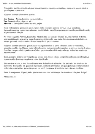 iMasters - Por uma Internet mais criativa e dinâmica                                            01/04/09 09:23



 Posso dizer que fica complicado usar uma cor como o marrom, ou qualquer outra, sem ter em mente o
 que ela pode representar.

 Podemos também citar outros pontos:

 Cor Branca - Noiva, limpeza, vazio, solidão...
 Cor Amarela - Luz, riqueza, sol...
 Marrom - Terra (pé no chão), madeira, enjôo.

 Você pode reparar que nesses casos, temos links concretos como a noiva, o sol, e a madeira.
 Inconscientemente vamos trazendo mais possibilidades simbólicas para nosso trabalho, auxiliando então
 no processo de criação.

 As cores Magenta, Púrpura, Escarlate e Marrom não são visíveis no arco-íris, mas vibram de forma
 intermediária entre uma cor e outra. Essas cores podem não soar muito bem em materiais infantis... a
 menos que você esteja convicto de sua importância para o mesmo.

 Podemos também entender que crianças enxergam melhor as cores vibrantes como o vermelhão,
 amarelão, azulão, etc. Quanto mais velhos ficamos, mais nossos olhos captam as cores, a escala de cinza
 é melhor compreendida e podemos até dizer que o mundo vai ficando cada vez mais triste, conforme
 envelhecemos.

 Bom, as regras poderão ser rompidas de acordo com nossos ideais, sempre levando em consideração, a
 representação da cor no mundo real e seu significado.

 Para melhor auxílio, a dica é adquirir um bom dicionário de símbolos. Ele passará a ser seu livro de
 cabeceira. Não confie em qualquer dicionário, você está procurando um guia para sua aventura interior
 onde irá resgatar coisas que estão presas em você, coisas que já conhecia mas estavam perdidas.

 Bom, é isso pessoal. Espero poder ajudar com toda essa loucura que é o mundo da criação e design!

 Abrasssssss!!!




http://imasters.uol.com.br/artigo/3000/teoria/cor_elemento_fundamental/imprimir/                    Page 3 of 3
 