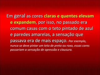 Em  geral  as cores  claras e quentes elevam e expandem , por isso, no passado era comum casas com o teto pintado de azul e paredes amarelas, a sensação que passava era de mais espaço.  Por exemplo, nunca se deve pintar um teto de preto ou roxo, essas cores passariam a sensação de opressão e clausura. 