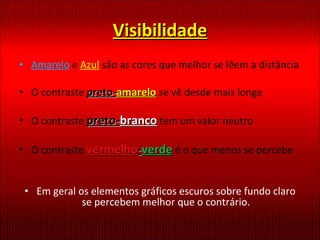 Visibilidade Amarelo  e  Azul   são as cores que melhor se lêem a distância O contraste  preto- amarelo   se vê desde mais longe O contraste  preto- branco  tem um valor neutro O contraste  vermelho - verde  é o que menos se percebe Em geral os elementos gráficos escuros sobre fundo claro se percebem melhor que o contrário. 