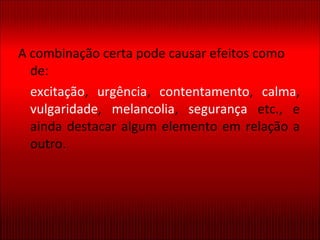 A combinação certa pode causar efeitos como de: excitação ,  urgência ,  contentamento ,  calma ,  vulgaridade ,  melancolia ,  segurança  etc., e ainda destacar algum elemento em relação a outro. 