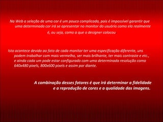 Na Web a seleção de uma cor é um pouco complicada, pois é impossível garantir que uma determinada cor irá se apresentar no monitor do usuário como ela realmente é, ou seja, como a que o designer colocou .  Isto acontece devido ao fato de cada monitor ter uma especificação diferente, uns podem trabalhar com mais vermelho, ser mais brilhante, ter mais contraste e etc., e ainda cada um pode estar configurado com uma determinada resolução como 640x480 pixels, 800x600 pixels e assim por diante. A combinação desses fatores é que irá determinar a fidelidade e a reprodução de cores e a qualidade das imagens.  