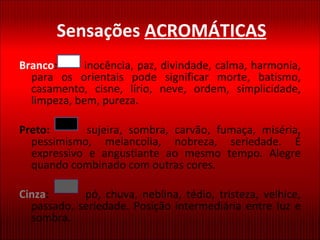 Sensações  ACROMÁTICAS Branco :   inocência, paz, divindade, calma, harmonia, para os orientais pode significar morte, batismo, casamento, cisne, lírio, neve, ordem, simplicidade, limpeza, bem, pureza. Preto:   sujeira, sombra, carvão, fumaça, miséria, pessimismo, melancolia, nobreza, seriedade. É expressivo e angustiante ao mesmo tempo. Alegre quando combinado com outras cores.  Cinza :   pó, chuva, neblina, tédio, tristeza, velhice, passado, seriedade. Posição intermediária entre luz e sombra. 