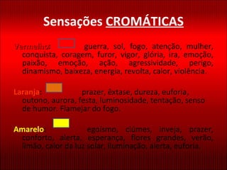 Sensações  CROMÁTICAS Vermelho :   guerra, sol, fogo, atenção, mulher, conquista, coragem, furor, vigor, glória, ira, emoção, paixão, emoção, ação, agressividade, perigo, dinamismo, baixeza, energia, revolta, calor, violência. Laranja :   prazer, êxtase, dureza, euforia, outono, aurora, festa, luminosidade, tentação, senso de humor. Flamejar do fogo. Amarelo :   egoísmo, ciúmes, inveja, prazer, conforto, alerta, esperança, flores grandes, verão, limão, calor da luz solar, iluminação, alerta, euforia. 