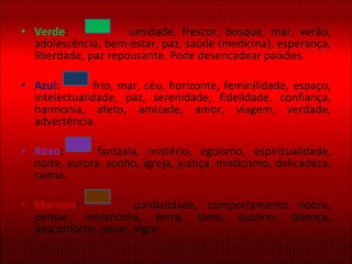 Verde :   umidade, frescor, bosque, mar, verão, adolescência, bem-estar, paz, saúde (medicina), esperança, liberdade, paz repousante. Pode desencadear paixões. Azul :   frio, mar, céu, horizonte, feminilidade, espaço, intelectualidade, paz, serenidade, fidelidade, confiança, harmonia, afeto, amizade, amor, viagem, verdade, advertência. Roxo :   fantasia, mistério, egoísmo, espiritualidade, noite, aurora, sonho, igreja, justiça, misticismo, delicadeza, calma. Marrom :   cordialidade, comportamento nobre, pensar, melancolia, terra, lama, outono, doença, desconforto, pesar, vigor. 