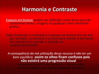 Harmonia e Contraste Espaços em branco  podem ser definidos como áreas que não contenham textos, imagens ou qualquer outro elemento gráfico.  Saber balancear o conteúdo e o espaço em branco em um site por exemplo, ou anúncio é a chave para manter a harmonia dos elementos e prender a atenção do usuário/consumidor. A conseqüência da má utilização desse recurso é não ter um bom equilíbrio ,  assim os olhos ficam confusos pois não existirá uma progressão visual  que   conseqüentemente ele perderá o interesse pelo anúncio/página quer seja propaganda em geral. 