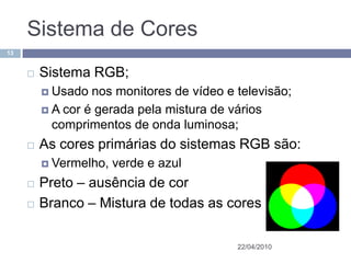 Sistema de Cores
13


        Sistema RGB;
          Usado  nos monitores de vídeo e televisão;
          A cor é gerada pela mistura de vários
           comprimentos de onda luminosa;
        As cores primárias do sistemas RGB são:
          Vermelho,   verde e azul
        Preto – ausência de cor
        Branco – Mistura de todas as cores

                                           22/04/2010
 
