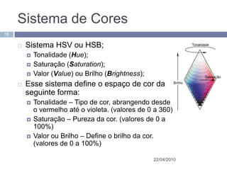 Sistema de Cores
15


        Sistema HSV ou HSB;
            Tonalidade (Hue);
            Saturação (Saturation);
            Valor (Value) ou Brilho (Brightness);
        Esse sistema define o espaço de cor da
         seguinte forma:
            Tonalidade – Tipo de cor, abrangendo desde
             o vermelho até o violeta. (valores de 0 a 360)
            Saturação – Pureza da cor. (valores de 0 a
             100%)
            Valor ou Brilho – Define o brilho da cor.
             (valores de 0 a 100%)

                                                     22/04/2010
 